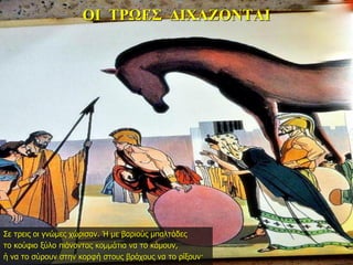 ΟΙ ΤΡΩΕΣ ΔΙΧΑΖΟΝΤΑΙ
Σε τρεις οι γνώμες χώρισαν. Ή με βαριούς μπαλτάδες
το κούφιο ξύλο πιάνοντας κομμάτια να το κάμουν,
ή να το σύρουν στην κορφή στους βράχους να το ρίξουν·
 
