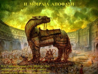 Η ΜΟΙΡΑΙΑ ΑΠΟΦΑΣΗ
Ή να τ’ αφήσουν λυτρωμό στους αθανάτους τάμα,
ως έγινε και στα στερνά. Γιατί ήτανε γραμμένο
να πέσει η Τροία, όταν δεχτεί τ’ άλογο το ξυλένιο.
 