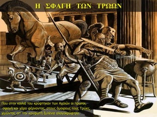 Η ΣΦΑΓΗ ΤΩΝ ΤΡΩΩΝ
Που στην κοιλιά του κρύφτηκαν των Αχαιών οι πρώτοι,
σφαγή και χάρο φέρνοντας, στους άμοιρους τους Τρώες,
χιμώντας απ’ την κουφωτή ξυλένια αλογοκρύφτρα.
 