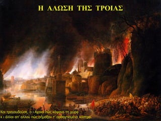 Η ΑΛΩΣΗ ΤΗΣ ΤΡΟΙΑΣ
Και τραγουδούσε, ο ι Αχαιοί πώς κάψανε τη χώρα
κ ι άλλοι απ’ αλλού πώς ρήμαξαν τ’ ορθοχτισμένο κάστρο.
 