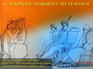 Ο ΑΛΚΙΝΟΟΣ ΔΙΑΚΟΠΤΕΙ ΤΟ ΤΡΑΓΟΥΔΙ
«Ας πάψει ο Δημόδοκος την ηχηρή κιθάρα.
Κάποιος βαρύς τα στήθια του καημός του τα πλακώνει
κι ο ξένος δε σταμάτησε τον κλαψερό το θρήνο.»
βράδυ 33ης ημέρας
 