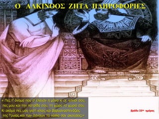 Ο ΑΛΚΙΝΟΟΣ ΖΗΤΑ ΠΛΗΡΟΦΟΡΙΕΣ
« Πες τ’ όνομα που σ’ έλεγαν η μάνα κι οι γονιοί σου,
πες μου και την πατρίδα σου, τη χώρα το χωριό σου.
Κι ακόμα πες μου γιατί κλαις και βαρυαναστενάζεις
της Τροίας και των Δαναών τα πάθια σαν ακούσεις;»
βράδυ 33ης ημέρας
 