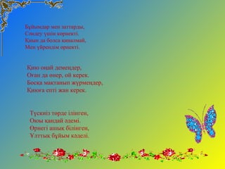 Бұйымдар мен заттарды,
Сәндеу үшін көрнекті.
Қиын да болса қиналмай,
Мен үйрендім өрнекті.
Қию оңай демеңдер,
Оған да өнер, ой керек.
Босқа мақтанып жүрмеңдер,
Қиюға епті жан керек.
Түскиіз төрде ілінген,
Оюы қандай әдемі.
Өрнегі ашық білінген,
Ұлттық бұйым кәделі.
 