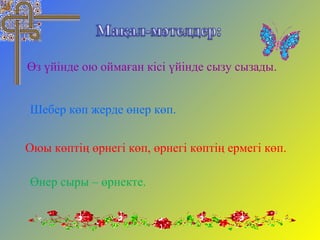 Өз үйінде ою оймаған кісі үйінде сызу сызады.
Шебер көп жерде өнер көп.
Оюы көптің өрнегі көп, өрнегі көптің ермегі көп.
Өнер сыры – өрнекте.
 