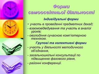 Форми
самоосвітньої діяльності
Індивідуальні форми
- участь в проведенні предметних декад;
- взаємовідвідування та участь в аналізі
уроків;
- оволодіння сучасною комп’ютерною
технікою.
Групові та колективні форми
- участь у діяльності методичного
об’єднання,
- загальношкільні консультації по
підвищенню фахового рівня,
- районні конференції.
 