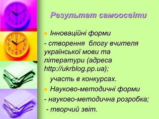Результат самоосвіти
 Інноваційні форми
- створення блогу вчителя
української мови та
літератури (адреса
http://ukrblog.pp.ua);
- участь в конкурсах.
 Науково-методичні форми
- науково-методична розробка;
- творчий звіт.
 