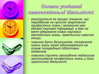 Ознаки успішної
самоосвітньої діяльністі:
 реалізується як процес пізнання, що
передбачає не просте закріплення
професійних знань і засвоєння уже
відомої наукової інформації, а має на
меті одержання нових наукових
методичних знань, практичних навичок
тощо;
 повинна бути безупинною, поповнення
нових знань може здійснюватися на
основі попередньої підготовки
педагогів;
 повинна сприяти оволодінню педагогом
застосування професійних знань у його
практичній діяльності.
 