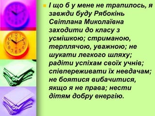  І що б у мене не трапилось, я
завжди буду Рябокінь
Світлана Миколаївна
заходити до класу з
усмішкою; стриманою,
терплячою, уважною; не
шукати легкого шляху;
радіти успіхам своїх учнів;
співпереживати їх невдачам;
не боятися вибачитися,
якщо я не права; нести
дітям добру енергію.
 