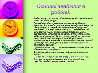 Основні завдання в
роботі:
 Забезпечити належну підготовку учнів з української
мови та літератури.
 Розробити чітку систему розвитку стійкого
інтересу і потреби при вивченні української мови та
літератури в період навчання в школі на основі
глибокого усвідомлення цінності й необхідності.
 Створити умови для якісної підготовки учнів,
виховувати цілеспрямованість, відповідальність,
свідоме ставлення до розумової праці, розвивати
пошуковий, дослідницький спосіб мислення,
стимулювати потребу в самоосвіті, самовихованні.
 Організувати співпрацю з вищими навчальними
закладами освіти.
 Проводити роботу з обдарованою молоддю: участь
в олімпіадах, конкурсах.
 Формувати не лише знання, а й рівень мислення
учнів.
 Розвивати ініціативи та творчий пошук в учнів.
 Використовувати інноваційні технології та
перспективний педагогічний досвід.
 