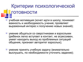 Критерии психологической
готовности
 учебная мотивация (хочет идти в школу; понимает
важность и необходимость учения; проявляет
выраженный интерес к получению новых знаний);
 умение общаться со сверстниками и взрослыми
(ребенок легко вступает в контакт, не агрессивен,
умеет находить выход из проблемных ситуаций
общения, признает авторитет взрослых);
 умение принять учебную задачу (внимательно
выслушать, по необходимости уточнить задание);
 