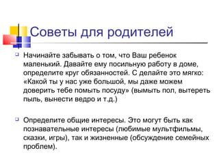 Советы для родителей
 Начинайте забывать о том, что Ваш ребенок
маленький. Давайте ему посильную работу в доме,
определите круг обязанностей. С делайте это мягко:
«Какой ты у нас уже большой, мы даже можем
доверить тебе помыть посуду» (вымыть пол, вытереть
пыль, вынести ведро и т.д.)
 Определите общие интересы. Это могут быть как
познавательные интересы (любимые мультфильмы,
сказки, игры), так и жизненные (обсуждение семейных
проблем).
 