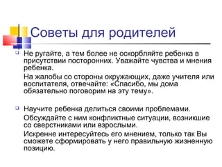 Советы для родителей
 Не ругайте, а тем более не оскорбляйте ребенка в
присутствии посторонних. Уважайте чувства и мнения
ребенка.
На жалобы со стороны окружающих, даже учителя или
воспитателя, отвечайте: «Спасибо, мы дома
обязательно поговорим на эту тему».
 Научите ребенка делиться своими проблемами.
Обсуждайте с ним конфликтные ситуации, возникшие
со сверстниками или взрослыми.
Искренне интересуйтесь его мнением, только так Вы
сможете сформировать у него правильную жизненную
позицию.
 