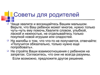 Советы для родителей
 Чаще хвалите и восхищайтесь Вашим малышом.
Верьте, что Ваш ребенок может многое, нужно только
чуть–чуть ему помочь.Хвалите словом, улыбкой,
лаской и нежностью, не отделывайтесь только
покупкой новой игрушки или сладостей.
 На жалобы о том, что что-то не получается, отвечайте:
«Получится обязательно, только нужно еще
попробовать».
 Не стройте Ваши взаимоотношения с ребенком на
запретах. Согласитесь, что они не всегда разумны.
Если возможно, предложите другое решение.
 