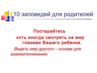 10 заповедей для родителей
Постарайтесь
хоть иногда смотреть на мир
глазами Вашего ребенка.
Видеть мир другого – основа для
взаимопонимания.
 