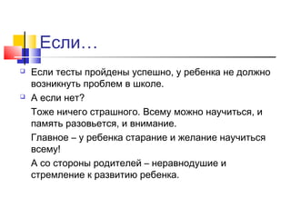 Если…
 Если тесты пройдены успешно, у ребенка не должно
возникнуть проблем в школе.
 А если нет?
Тоже ничего страшного. Всему можно научиться, и
память разовьется, и внимание.
Главное – у ребенка старание и желание научиться
всему!
А со стороны родителей – неравнодушие и
стремление к развитию ребенка.
 