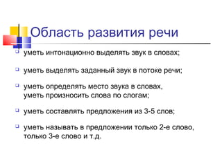 Область развития речи
 уметь интонационно выделять звук в словах;
 уметь выделять заданный звук в потоке речи;
 уметь определять место звука в словах,
уметь произносить слова по слогам;
 уметь составлять предложения из 3-5 слов;
 уметь называть в предложении только 2-е слово,
только 3-е слово и т.д.
 