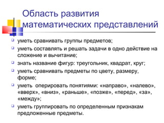 Область развития
математических представлений
 уметь сравнивать группы предметов;
 уметь составлять и решать задачи в одно действие на
сложение и вычитание;
 знать название фигур: треугольник, квадрат, круг;
 уметь сравнивать предметы по цвету, размеру,
форме;
 уметь оперировать понятиями: «направо», «налево»,
«вверх», «вниз», «раньше», «позже», «перед», «за»,
«между»;
 уметь группировать по определенным признакам
предложенные предметы.
 