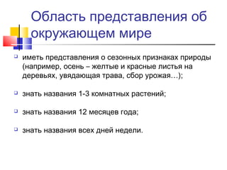 Область представления об
окружающем мире
 иметь представления о сезонных признаках природы
(например, осень – желтые и красные листья на
деревьях, увядающая трава, сбор урожая…);
 знать названия 1-3 комнатных растений;
 знать названия 12 месяцев года;
 знать названия всех дней недели.
 