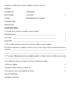 8. Повежи следеће речи са начином грађења на који су постале.
КУЋИЦА
РАСПИКУЋА ИЗВОЂЕЊЕ
БЕСКУЋНИК СЛАГАЊЕ 3
КУЋНИ КОМБИНОВАНО ГРАЂЕЊЕ
КУЋЕВЛАСНИК
ПОКУЋСТВО
НАПРЕДНИ НИВО
9. Следеће речи раздвој на творбену основу и суфикс.
ПОЗДРАВЉАТИ _____________________________________________________ 1
ЗАСЕЛАК ___________________________________________________________ 1
НЕДОЂИЈА _________________________________________________________ 1
10. Из следећих реченица издвој све сложенице и објасни њихово грађење.
По народном веровању, изграђен је на месту где су се кнез Лазар и кнегиња Милица упознали и
заволели. ________________________________________________________________________ 3
_________________________________________________________________________________
11. У примеру Неожењени су им се смејали субјекат је добијен начином творбе који се назива
________________________________________ 1
12. Следеће речи имају исти корен или основу, али различит суфикс.
а) Подвуци суфиксе. 2
б) Упореди њихова значења и објасни их. 5
в) За сваку реч смисли одговарајућу реченицу. 4
ТЕСАН-ТЕСКОБАН
ТОПЛИНА-ТОПЛОТА
 
