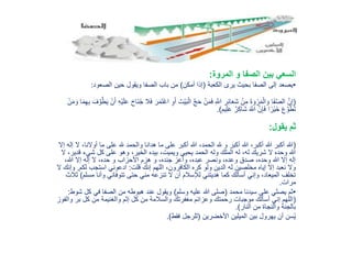 ‫المروة‬ ‫و‬ ‫الصفا‬ ‫بين‬ ‫السعي‬:
•‫الكعبة‬ ‫يرى‬ ‫بحيث‬ ‫الصفا‬ ‫إلى‬ ‫يصعد‬(‫أمكن‬ ‫إذا‬)‫الصعود‬ ‫حين‬ ‫ويقول‬ ‫الصفا‬ ‫باب‬ ‫من‬:
(َ‫ب‬ْ‫ال‬ َّ‫ج‬َ‫ح‬ ْ‫ن‬َ‫م‬َ‫ف‬ ِ َّ‫اَّلل‬ ِ‫ر‬ِ‫ئ‬‫ا‬َ‫ع‬َ‫ش‬ ْ‫ن‬ِ‫م‬ َ‫ة‬ َ‫و‬ ْ‫ر‬َ‫م‬ْ‫ال‬ َ‫و‬ ‫َا‬‫ف‬َّ‫ص‬‫ال‬ َّ‫ن‬ِ‫إ‬َ‫ي‬ ْ‫ن‬َ‫أ‬ ِ‫ه‬ْ‫ي‬َ‫ل‬َ‫ع‬ َ‫ح‬‫َا‬‫ن‬ُ‫ج‬ ‫ال‬َ‫ف‬ َ‫ر‬َ‫م‬َ‫ت‬ْ‫ع‬‫ا‬ ِ‫و‬َ‫أ‬ َ‫ْت‬‫ي‬َ‫ف‬َّ‫و‬َّ‫ط‬ْ‫ن‬َ‫م‬ َ‫و‬ ‫ا‬َ‫م‬ِ‫ه‬ِ‫ب‬
‫يم‬ِ‫ل‬َ‫ع‬ ٌ‫ر‬ِ‫ك‬‫َا‬‫ش‬ َ َّ‫اَّلل‬ َّ‫ن‬ِ‫إ‬َ‫ف‬ ‫ا‬ ً‫ْر‬‫ي‬َ‫خ‬ َ‫ع‬َّ‫و‬َ‫ط‬َ‫ت‬.)
‫يقول‬ ‫ثم‬:
(‫أوال‬ ‫ما‬ ‫على‬ ‫هلل‬ ‫والحمد‬ ‫هدانا‬ ‫ما‬ ‫على‬ ‫أكبر‬ ‫هللا‬ ،‫الحمد‬ ‫هلل‬ ‫و‬ ‫أكبر‬ ‫هللا‬ ،‫أكبر‬ ‫هللا‬ ‫أكبر‬ ‫هللا‬‫إال‬ ‫إله‬ ‫ال‬ ،‫نا‬
‫ق‬ ‫شيء‬ ‫كل‬ ‫على‬ ‫وهو‬ ،‫الخير‬ ‫بيده‬ ،‫ويميت‬ ‫يحيي‬ ‫الحمد‬ ‫وله‬ ‫الملك‬ ‫له‬ ،‫له‬ ‫شريك‬ ‫ال‬ ‫وحده‬ ‫هللا‬‫ال‬ ،‫دير‬
،‫هللا‬ ‫إال‬ ‫إله‬ ‫ال‬ ،‫حده‬ ‫و‬ ‫األحزاب‬ ‫هزم‬ ‫و‬ ،‫جنده‬ ‫وأعز‬ ،‫عبده‬ ‫ونصر‬ ،‫وعده‬ ‫صدق‬ ،‫وحده‬ ‫هللا‬ ‫إال‬ ‫إله‬
‫قلت‬ ‫إنك‬ ‫اللهم‬ ،‫الكافرون‬ ‫كره‬ ‫ولو‬ ‫الدين‬ ‫له‬ ‫مخلصين‬ ‫إياه‬ ‫إال‬ ‫نعبد‬ ‫وال‬:‫ل‬ ‫استجب‬ ‫ادعوني‬‫كم‬,‫ال‬ ‫وإنك‬
‫مس‬ ‫وأنا‬ ‫تتوفاني‬ ‫حتى‬ ‫مني‬ ‫تنزعه‬ ‫ال‬ ‫أن‬ ‫لإلسالم‬ ‫هديتني‬ ‫كما‬ ‫أسألك‬ ‫وإني‬ ،‫الميعاد‬ ‫تخلف‬‫لم‬)‫ثالث‬
‫مرات‬.
•‫محمد‬ ‫سيدنا‬ ‫على‬ ‫يصلي‬ ‫ثم‬(‫وسلم‬ ‫عليه‬ ‫هللا‬ ‫صلى‬)‫ك‬ ‫في‬ ‫الصفا‬ ‫من‬ ‫هبوطه‬ ‫عند‬ ‫ويقول‬‫شوط‬ ‫ل‬:
(‫بر‬ ‫كل‬ ‫من‬ ‫والغنيمة‬ ‫إثم‬ ‫كل‬ ‫من‬ ‫والسالمة‬ ‫مغفرتك‬ ‫وعزائم‬ ‫رحمتك‬ ‫موجبات‬ ‫أسألك‬ ‫إني‬ ‫اللهم‬‫والفوز‬
‫النار‬ ‫من‬ ‫والنجاة‬ ‫بالجنة‬.)
‫األخضرين‬ ‫الميلين‬ ‫بين‬ ‫يهرول‬ ‫أن‬ ‫سن‬ُ‫ي‬(‫فقط‬ ‫للرجل‬.)
 