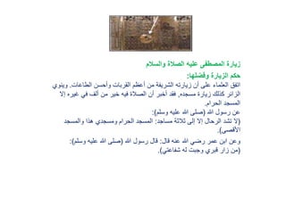 ‫والسالم‬ ‫الصالة‬ ‫عليه‬ ‫المصطفى‬ ‫زيارة‬
‫وفضلها‬ ‫الزيارة‬ ‫حكم‬:
‫الطاعات‬ ‫وأحسن‬ ‫القربات‬ ‫أعظم‬ ‫من‬ ‫الشريفة‬ ‫زيارته‬ ‫أن‬ ‫على‬ ‫العلماء‬ ‫اتفق‬.‫و‬‫ينوي‬
‫مسجده‬ ‫زيارة‬ ‫كذلك‬ ‫الزائر‬,‫غيره‬ ‫في‬ ‫ألف‬ ‫من‬ ‫خير‬ ‫فيه‬ ‫الصالة‬ ‫أن‬ ‫أخبر‬ ‫فقد‬‫إال‬
‫الحرام‬ ‫المسجد‬.
‫هللا‬ ‫رسول‬ ‫عن‬(‫وسلم‬ ‫عليه‬ ‫هللا‬ ‫صلى‬:)
(‫مساجد‬ ‫ثالثة‬ ‫إلى‬ ‫إال‬ ‫الرحال‬ ‫تشد‬ ‫ال‬:‫والمسجد‬ ‫هذا‬ ‫ومسجدي‬ ‫الحرام‬ ‫المسجد‬
‫األقصى‬.)
‫قال‬ ‫عنه‬ ‫هللا‬ ‫رضي‬ ‫عمر‬ ‫ابن‬ ‫وعن‬:‫هللا‬ ‫رسول‬ ‫قال‬(‫وسلم‬ ‫عليه‬ ‫هللا‬ ‫صلى‬:)
(‫شفاعتي‬ ‫له‬ ‫وجبت‬ ‫قبري‬ ‫زار‬ ‫من‬.)
 