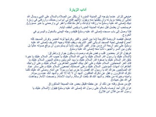 ‫الزيارة‬ ‫آداب‬
•‫النب‬ ‫على‬ ‫والسالم‬ ‫الصالة‬ ‫من‬ ‫يكثر‬ ‫أن‬ ‫المنورة‬ ‫المدينة‬ ‫إلى‬ ‫يتوجه‬ ‫عندما‬ ‫للزائر‬ ‫ينبغي‬‫هللا‬ ‫ويسأل‬ ‫ي‬
‫ويقول‬ ‫منه‬ ‫يتقبلها‬ ‫وأن‬ ‫بزيارته‬ ‫ينفعه‬ ‫أن‬ ‫تعالى‬( :‫وارز‬ ،‫رحمتك‬ ‫أبواب‬ ‫لي‬ ‫افتح‬ ‫اللهم‬‫زيارة‬ ‫في‬ ‫قني‬
‫نبيك‬(‫وسلم‬ ‫عليه‬ ‫هللا‬ ‫صلى‬)‫خير‬ ‫يا‬ ‫وارحمني‬ ‫لي‬ ‫واغفر‬ ‫طاعتك‬ ‫وأهل‬ ‫أولياءك‬ ‫رزقته‬ ‫ما‬‫مسؤول‬.)
•‫ثيابه‬ ‫أنظف‬ ‫ويلبس‬ ‫المنورة‬ ‫المدينة‬ ‫دخوله‬ ‫قبل‬ ‫يغتسل‬ ‫أن‬ ‫ويستحب‬.
‫مسجده‬ ‫باب‬ ‫إلى‬ ‫وصل‬ ‫فإذا‬(‫وسلم‬ ‫عليه‬ ‫هللا‬ ‫صلى‬)‫واليس‬ ‫بالدخول‬ ‫اليمنى‬ ‫رجله‬ ‫فليقدم‬‫في‬ ‫رى‬
‫الخروج‬.
•‫الكريمة‬ ‫الروضة‬ ‫فيقصد‬ ‫يدخل‬(‫الم‬ ‫وفرش‬ ‫أخضر‬ ‫لونه‬ ‫وفرشها‬ ‫والقبر‬ ‫المنبر‬ ‫بين‬ ‫ما‬‫كله‬ ‫سجد‬
‫أحمر‬)‫الشريف‬ ‫وجهه‬ ‫قبالة‬ ‫ويقف‬ ‫الشريف‬ ‫القبر‬ ‫يأتي‬ ‫ثم‬ ‫المسجد‬ ‫تحية‬ ‫فيصلي‬(‫صل‬‫عليه‬ ‫هللا‬ ‫ى‬
‫وسلم‬)‫ص‬ ‫يرفع‬ ‫أن‬ ‫بدون‬ ‫يسلم‬ ‫ثم‬ ً‫ا‬‫تأدب‬ ‫الشريف‬ ‫القبر‬ ‫جدار‬ ‫من‬ ‫أذرع‬ ‫أربعة‬ ‫نحو‬ ‫على‬‫بل‬ ً‫ا‬‫عالي‬ ‫وته‬
‫معه‬ ً‫ا‬‫تأدب‬ ،‫والجهر‬ ‫السر‬ ‫بين‬ ‫يكون‬(‫وسلم‬ ‫عليه‬ ‫هللا‬ ‫صلى‬.)
•‫وإطراق‬ ‫جوارح‬ ‫وسكون‬ ‫وصوت‬ ‫طرف‬ ‫وغض‬ ‫قلب‬ ‫بحضور‬ ‫الزائر‬ ‫ويقول‬:
(‫هللا‬ ‫رسول‬ ‫يا‬ ‫عليك‬ ‫السالم‬,‫هللا‬ ‫حبيب‬ ‫يا‬ ‫عليك‬ ‫السالم‬ ‫هللا‬ ‫نبي‬ ‫يا‬ ‫عليك‬ ‫السالم‬,‫الس‬‫خيرة‬ ‫يا‬ ‫عليك‬ ‫الم‬
‫هللا‬ ‫خلق‬,‫هللا‬ ‫صفوة‬ ‫يا‬ ‫عليك‬ ‫السالم‬,‫النبيين‬ ‫وخاتم‬ ‫المرسلين‬ ‫سيد‬ ‫يا‬ ‫عليك‬ ‫السالم‬,‫يا‬ ‫عليك‬ ‫السالم‬
‫المحجلين‬ ‫الغر‬ ‫قائد‬,‫الطاهرين‬ ‫الطيبين‬ ‫بيتك‬ ‫أهل‬ ‫وعلى‬ ‫عليك‬ ‫السالم‬,‫و‬ ‫عليك‬ ‫السالم‬‫أزواجك‬ ‫على‬
‫المؤمنين‬ ‫أمهات‬ ‫الطاهرات‬,‫أجمعين‬ ‫أصحابك‬ ‫وعلى‬ ‫عليك‬ ‫السالم‬,‫سائر‬ ‫وعلى‬ ‫عليك‬ ‫السالم‬‫عباد‬
‫الصالحين‬ ‫هللا‬,‫أمته‬ ‫عن‬ ً‫ال‬‫ورسو‬ ً‫ا‬‫نبي‬ ‫جزى‬ ‫ما‬ ‫أفضل‬ ‫هللا‬ ‫رسول‬ ‫يا‬ ‫هللا‬ ‫جزاك‬,‫وصلى‬‫كلما‬ ‫عليك‬ ‫هللا‬
‫الذاكرون‬ ‫ذكرك‬,‫الغافلون‬ ‫ذكرك‬ ‫عن‬ ‫وغفل‬.‫هللا‬ ‫إال‬ ‫إله‬ ‫ال‬ ‫أن‬ ‫أشهد‬,‫ورسوله‬ ‫عبده‬ ‫أنك‬ ‫وأشهد‬,
‫خلقه‬ ‫من‬ ‫وخيرته‬ ‫وأمينه‬,‫الرسالة‬ ‫بلغت‬ ‫قد‬ ‫أنك‬ ‫وأشهد‬,‫األمانة‬ ‫وأديت‬,‫األمة‬ ‫ونصحت‬,‫وجاهدت‬
‫حهاده‬ ‫حق‬ ‫هللا‬ ‫في‬.)
•(‫المذكورة‬ ‫الصيغة‬ ‫هذه‬ ‫بعض‬ ‫فليقل‬ ‫حفظه‬ ‫عن‬ ‫أو‬ ‫ذلك‬ ‫عن‬ ‫وقته‬ ‫ضاق‬ ‫ومن‬.)
•‫هللا‬ ‫رسول‬ ‫على‬ ‫بالسالم‬ ‫أوصاه‬ ‫أحد‬ ‫كان‬ ‫وإن‬(‫وسلم‬ ‫عليه‬ ‫هللا‬ ‫صلى‬)‫فيقول‬( :‫عل‬ ‫السالم‬‫يا‬ ‫يك‬
‫فالن‬ ‫ابن‬ ‫فالن‬ ‫من‬ ‫هللا‬ ‫رسول‬.)
 