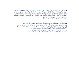 •‫ف‬ ‫عنه‬ ‫هللا‬ ‫رضي‬ ‫بكر‬ ‫أبي‬ ‫سيدنا‬ ‫على‬ ‫فيسلم‬ ‫ذراع‬ ‫قدر‬ ‫يمينه‬ ‫عن‬ ‫يتأخر‬ ‫ثم‬‫يقول‬( :‫السالم‬
‫السال‬ ،‫الغار‬ ‫في‬ ‫هللا‬ ‫رسول‬ ‫صاحب‬ ‫يا‬ ‫عليك‬ ‫السالم‬ ،‫هللا‬ ‫رسول‬ ‫خليفة‬ ‫يا‬ ‫عليك‬‫يا‬ ‫عليك‬ ‫م‬
‫اإلسالم‬ ‫عن‬ ‫هللا‬ ‫جزاك‬ ،‫األسرار‬ ‫على‬ ‫أمينه‬ ‫يا‬ ‫عليك‬ ‫السالم‬ ،‫األسفار‬ ‫في‬ ‫رفيقه‬‫والمسلمين‬
‫به‬ ‫عنا‬ ‫وارض‬ ‫عنه‬ ‫ارض‬ ‫اللهم‬ ،ً‫ا‬‫خير‬.)
•‫فيقول‬ ‫عنه‬ ‫هللا‬ ‫رضي‬ ‫عمر‬ ‫سيدنا‬ ‫على‬ ‫فيسلم‬ ‫ذراع‬ ‫قدر‬ ‫يمينه‬ ‫عن‬ ‫ينتقل‬ ‫ثم‬:
(‫هللا‬ ‫جزاك‬ ،‫الدين‬ ‫به‬ ‫هللا‬ ‫أيد‬ ‫من‬ ‫يا‬ ‫عليك‬ ‫السالم‬ ،‫المؤمنين‬ ‫أمير‬ ‫يا‬ ‫عليك‬ ‫السالم‬‫عن‬
‫به‬ ‫عنا‬ ‫وارض‬ ‫عنه‬ ‫ارض‬ ‫اللهم‬ ،ً‫ا‬‫خير‬ ‫والمسلمين‬ ‫اإلسالم‬.)
•‫والدعاء‬ ‫الصالة‬ ‫من‬ ‫فيها‬ ‫ويكثر‬ ‫الشريفة‬ ‫الروضة‬ ‫إلى‬ ‫يعود‬ ‫ثم‬.
 