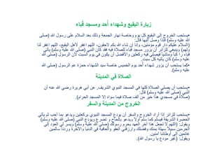 ‫باء‬ُ‫ق‬ ‫ومسجد‬ ‫حد‬ُ‫أ‬ ‫وشهداء‬ ‫البقيع‬ ‫زيارة‬
•‫هللا‬ ‫رسول‬ ‫على‬ ‫السالم‬ ‫بعد‬ ‫وذلك‬ ‫الجمعة‬ ‫نهار‬ ‫وخاصة‬ ‫يوم‬ ‫كل‬ ‫البقيع‬ ‫إلى‬ ‫الخروج‬ ‫يستحب‬(‫صلى‬
‫وسلم‬ ‫عليه‬ ‫هللا‬)‫قال‬ ‫إليها‬ ‫وصل‬ ‫فإذا‬:
(‫ال‬ ،‫البقيع‬ ‫ألهل‬ ‫اغفر‬ ‫اللهم‬ ،‫الحقون‬ ‫بكم‬ ‫هللا‬ ‫شاء‬ ‫إن‬ ‫وإنا‬ ،‫مؤمنين‬ ‫قوم‬ ‫دار‬ ‫عليكم‬ ‫السالم‬‫لنا‬ ‫اغفر‬ ‫لهم‬
‫ولهم‬)‫النبي‬ ‫كان‬ ‫فقد‬ ‫فيه‬ ‫للصالة‬ ‫قباء‬ ‫مسجد‬ ‫يزور‬ ‫أن‬ ‫للزائر‬ ‫وينبغي‬(‫عل‬ ‫هللا‬ ‫صلى‬‫وسلم‬ ‫يه‬)‫يأتي‬
‫ا‬ ‫ألن‬ ‫السبت‬ ‫يوم‬ ‫في‬ ‫يكون‬ ‫أن‬ ‫واألفضل‬ ‫ركعتين‬ ‫فيه‬ ‫فيصلي‬ ً‫ا‬‫وماشي‬ ً‫ا‬‫كب‬ ‫را‬ ‫قباء‬‫لرسول‬(‫هللا‬ ‫صلى‬
‫وسلم‬ ‫عليه‬)‫سبت‬ ‫كل‬ ‫يأتيه‬ ‫كان‬.
•‫الرسول‬ ‫عم‬ ‫حمزة‬ ‫الشهداء‬ ‫سيد‬ ‫خاصة‬ ‫الخميس‬ ‫يوم‬ ‫حد‬ُ‫أ‬ ‫شهداء‬ ‫يزور‬ ‫أن‬ ‫يستحب‬ ‫كما‬(‫صلى‬‫هللا‬
‫وسلم‬ ‫عليه‬.)
‫المدينة‬ ‫في‬ ‫الصالة‬
•‫الشريف‬ ‫النبوي‬ ‫المسجد‬ ‫في‬ ‫كلها‬ ‫الصالة‬ ‫يصلي‬ ‫أن‬ ‫يستحب‬,‫هللا‬ ‫رضي‬ ‫هريرة‬ ‫أبي‬ ‫عن‬‫أن‬ ‫عنه‬
‫النبي‬(‫وسلم‬ ‫عليه‬ ‫هللا‬ ‫صلى‬)‫قال‬:
(‫الحرام‬ ‫المسجد‬ ‫إال‬ ‫سواه‬ ‫فيما‬ ‫صالة‬ ‫ألف‬ ‫من‬ ‫خير‬ ‫هذا‬ ‫مسجدي‬ ‫في‬ ‫صالة‬.)
‫والسفر‬ ‫المدينة‬ ‫من‬ ‫الخروج‬
•‫أ‬ ‫بما‬ ‫ويدعو‬ ‫بركعتين‬ ‫النبوي‬ ‫المسجد‬ ‫يودع‬ ‫أن‬ ‫والسفر‬ ‫الخروج‬ ‫أراد‬ ‫إذا‬ ‫للزائر‬ ‫يستحب‬‫يأتي‬ ‫ثم‬ ‫حب‬
‫النبي‬ ‫ويودع‬ ‫تضرع‬ ‫و‬ ‫بإلحاح‬ ‫ويدعو‬ ً‫ال‬‫أو‬ ‫سلم‬ ‫كما‬ ‫فيسلم‬ ‫الشريفة‬ ‫الحضرة‬(‫هللا‬ ‫صلى‬‫وسلم‬ ‫عليه‬)
‫ويقول‬( :‫رسولك‬ ‫بحرم‬ ‫العهد‬ ‫آخر‬ ‫هذا‬ ‫تجعل‬ ‫ال‬ ‫اللهم‬(‫وسلم‬ ‫عليه‬ ‫هللا‬ ‫صلى‬)‫الع‬ ‫لي‬ ‫ويسر‬‫إلى‬ ‫ود‬
‫ورد‬ ‫واْلخرة‬ ‫الدنيا‬ ‫في‬ ‫والعافية‬ ‫العفو‬ ‫وارزقني‬ ‫وفضلك‬ ‫بمنك‬ ‫سهلة‬ ً‫ال‬‫سبي‬ ‫الحرمين‬‫سالمين‬ ‫نا‬
‫آمنين‬ ‫أوطاننا‬ ‫إلى‬ ‫غانمين‬.
‫ويقول‬( :‫هللا‬ ‫رسول‬ ‫يا‬ ‫مودع‬ ‫غير‬.)
 