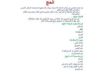 ‫الحج‬
‫األخرى‬ ‫األركان‬ ‫تضمنته‬ ‫لما‬ ‫جامع‬ ‫بأنه‬ ‫ويمتاز‬ ،‫األساسية‬ ‫اإلسالم‬ ‫أركان‬ ‫من‬ ‫الخامس‬ ‫الركن‬ ‫هو‬.
‫اللغة‬ ‫في‬ ‫ومعناه‬:‫عظم‬ُ‫م‬ ‫إلى‬ ‫القصد‬.
‫الشرعي‬ ‫االصطالح‬ ‫في‬ ‫ومعناه‬:‫بأفعال‬ ‫مخصوصة‬ ‫أوقات‬ ‫في‬ ‫مخصوصة‬ ‫أماكن‬ ‫زيارة‬
‫مخصوصة‬.
‫الحج‬ ‫فضيلة‬:
‫هريرة‬ ‫أبي‬ ‫عن‬(‫عنه‬ ‫هللا‬ ‫رضي‬)‫هللا‬ ‫رسول‬ ‫أن‬(‫وسلم‬ ‫عليه‬ ‫هللا‬ ‫صلى‬)‫قال‬:
(‫أمه‬ ‫ولدته‬ ‫كيوم‬ ‫رجع‬ ‫يفسق‬ ‫لم‬ ‫و‬ ‫يرفث‬ ‫فلم‬ ‫هلل‬ ‫حج‬ ‫من‬.)
‫الحج‬ ‫فريضة‬ ‫وجوب‬ ‫شروط‬:
‫اإلسالم‬
‫العقل‬
‫االستطاعة‬
‫الحرية‬
‫البلوغ‬
‫اَلستطاعة‬ ‫وجوه‬:
‫البدن‬ ‫سالمة‬
‫الطريق‬ ‫أمن‬
‫الحبس‬ ‫عدم‬
‫للمرأة‬ ‫الزوج‬ ‫أو‬ ‫المحرم‬ ‫وجود‬
‫للمرأة‬ ‫العدة‬ ‫عدم‬
‫الحج‬ ‫أداء‬ ‫صحة‬ ‫شروط‬:
‫اإلسالم‬
‫اإلحرام‬
‫الزمان‬(‫الزماني‬ ‫اإلحرام‬ ‫ميقات‬ )
‫بعذر‬ ‫إال‬ ‫بنفسه‬ ‫األفعال‬ ‫مباشرة‬
‫الجماع‬ ‫عدم‬
 