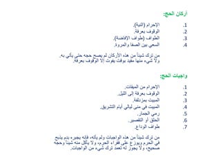 ‫أ‬‫الحج‬ ‫ركان‬:
.1‫اإلحرام‬(‫النية‬).
.2‫بعرفة‬ ‫الوقوف‬.
.3‫الطواف‬(‫اإلفاضة‬ ‫طواف‬).
.4‫والمروة‬ ‫الصفا‬ ‫بين‬ ‫السعي‬.
‫ب‬ ‫يأتي‬ ‫حتى‬ ‫حجه‬ ‫يصح‬ ‫لم‬ ‫األركان‬ ‫هذه‬ ‫من‬ ً‫ا‬‫شيئ‬ ‫ترك‬ ‫من‬‫ه‬.
‫بعرفة‬ ‫الوقوف‬ ‫إال‬ ‫يفوت‬ ‫بوقت‬ ‫مقيد‬ ‫منها‬ ‫شيء‬ ‫وال‬.
‫الحج‬ ‫واجبات‬:
.1‫الميقات‬ ‫من‬ ‫اإلحرام‬.
.2‫الليل‬ ‫إلى‬ ‫بعرفة‬ ‫الوقوف‬.
.3‫بمزدلفة‬ ‫المبيت‬.
.4‫التشريق‬ ‫أيام‬ ‫ليالي‬ ‫منى‬ ‫في‬ ‫المبيت‬.
.5‫الجمار‬ ‫رمي‬.
.6‫التقصير‬ ‫أو‬ ‫الحلق‬.
.7‫الوداع‬ ‫طواف‬.
‫ب‬ ‫يجبره‬ ‫فإنه‬ ،‫يأته‬ ‫ولم‬ ‫الواجبات‬ ‫هذه‬ ‫من‬ ً‫ا‬‫شيئ‬ ‫ترك‬ ‫من‬‫يذبح‬ ‫دم‬
ً‫ا‬‫شيئ‬ ‫منه‬ ‫يأكل‬ ‫وال‬ ،‫الحرم‬ ‫فقراء‬ ‫على‬ ‫ويوزع‬ ‫الحرم‬ ‫في‬‫وحجه‬
‫الواجبات‬ ‫من‬ ‫شيء‬ ‫ترك‬ ‫تعمد‬ ‫له‬ ‫يجوز‬ ‫وال‬ ،‫صحيح‬.
 