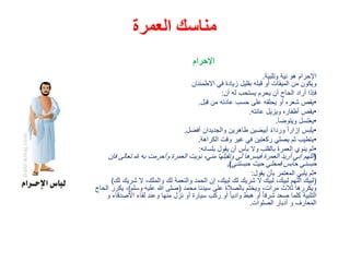 ‫العمرة‬ ‫مناسك‬
‫اإلحرام‬
‫وتلبية‬ ‫نية‬ ‫هو‬ ‫اإلحرام‬.
‫االطمئنان‬ ‫في‬ ‫زيادة‬ ‫بقليل‬ ‫قبله‬ ‫أو‬ ‫الميقات‬ ‫من‬ ‫ويكون‬
‫أن‬ ‫له‬ ‫يستحب‬ ‫يحرم‬ ‫أن‬ ‫الحاج‬ ‫أراد‬ ‫فإذا‬:
•‫قبل‬ ‫من‬ ‫عادته‬ ‫حسب‬ ‫على‬ ‫يحلقه‬ ‫أو‬ ‫شعره‬ ‫يقص‬.
•‫عانته‬ ‫ويزيل‬ ‫أظفاره‬ ‫يقص‬.
•‫ويتوضأ‬ ‫يغتسل‬.
•‫أفضل‬ ‫والجديدان‬ ‫طاهرين‬ ‫أبيضين‬ ً‫ء‬‫وردا‬ ً‫ا‬‫إزار‬ ‫يلبس‬.
•‫الكراهة‬ ‫وقت‬ ‫غير‬ ‫في‬ ‫ركعتين‬ ‫يصلي‬ ‫ثم‬ ‫يتطيب‬.
•‫بلسانه‬ ‫يقول‬ ‫أن‬ ‫بأس‬ ‫وال‬ ‫بالقلب‬ ‫العمرة‬ ‫ينوي‬ ‫ثم‬:
(‫تعالى‬ ‫هلل‬ ‫به‬ ‫وأحرمت‬ ‫العمرة‬ ‫نويت‬ ،‫مني‬ ‫وتقبلها‬ ‫لي‬ ‫فيسرها‬ ‫العمرة‬ ‫أريد‬ ‫إني‬ ‫اللهم‬‫فإن‬
‫حبستني‬ ‫حيث‬ ‫فمحلي‬ ‫حابس‬ ‫حبسني‬.)
•‫يقول‬ ‫بأن‬ ‫المعتمر‬ ‫يلبي‬ ‫ثم‬:
(‫شري‬ ‫ال‬ ،‫والملك‬ ‫لك‬ ‫والنعمة‬ ‫الحمد‬ ‫إن‬ ،‫لبيك‬ ‫لك‬ ‫شريك‬ ‫ال‬ ‫لبيك‬ ،‫لبيك‬ ‫اللهم‬ ‫لبيك‬‫لك‬ ‫ك‬)
‫محمد‬ ‫سيدنا‬ ‫على‬ ‫بالصالة‬ ‫ويختم‬ ،‫مرات‬ ‫ثالث‬ ‫ويكررها‬(‫وسلم‬ ‫عليه‬ ‫هللا‬ ‫صلى‬)‫يك‬ ،‫الحاج‬ ‫رر‬
‫األص‬ ‫لقاء‬ ‫وعند‬ ‫منها‬ ‫نزل‬ ‫أو‬ ‫سيارة‬ ‫ركب‬ ‫أو‬ ً‫ا‬‫وادي‬ ‫هبط‬ ‫أو‬ ً‫ا‬‫شرف‬ ‫صعد‬ ‫كلما‬ ‫التلبية‬‫و‬ ‫دقاء‬
‫الصلوات‬ ‫أدبار‬ ‫و‬ ‫المعارف‬.
 