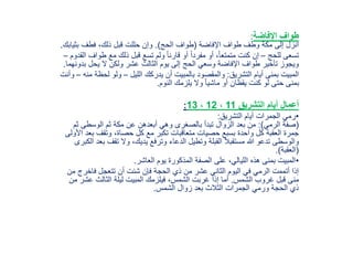 ‫اإلفاضة‬ ‫طواف‬:
‫اإلفاضة‬ ‫طواف‬ ‫وطف‬ ‫مكة‬ ‫إلى‬ ‫انزل‬(‫الحج‬ ‫طواف‬.)‫بثي‬ ‫فطف‬ ،‫ذلك‬ ‫قبل‬ ‫حللت‬ ‫وإن‬‫ابك‬.
‫للحج‬ ‫تسعى‬–‫طو‬ ‫مع‬ ‫ذلك‬ ‫قبل‬ ‫تسع‬ ‫ولم‬ ً‫ا‬‫قارن‬ ‫أو‬ ً‫ا‬‫مفرد‬ ‫أو‬ ،ً‫ا‬‫متمتع‬ ‫كنت‬ ‫إن‬‫القدوم‬ ‫اف‬–
‫ب‬ ‫يحل‬ ‫ال‬ ‫ولكن‬ ‫عشر‬ ‫الثالث‬ ‫يوم‬ ‫إلى‬ ‫الحج‬ ‫وسعي‬ ‫اإلفاضة‬ ‫طواف‬ ‫تأخير‬ ‫ويجوز‬‫دونهما‬.
‫التشريق‬ ‫أيام‬ ‫بمنى‬ ‫المبيت‬:‫الليل‬ ‫يدركك‬ ‫أن‬ ‫بالمبيت‬ ‫والمقصود‬–‫لحظ‬ ‫ولو‬‫منه‬ ‫ة‬–‫وأنت‬
‫النوم‬ ‫يلزمك‬ ‫وال‬ ً‫ا‬‫ماشي‬ ‫أو‬ ‫يقظان‬ ‫كنت‬ ‫لو‬ ‫حتى‬ ‫بمنى‬.
‫التشريق‬ ‫أيام‬ ‫أعمال‬11،12،13:
•‫التشريق‬ ‫أيام‬ ‫الجمرات‬ ‫رمي‬:
(‫الرمي‬ ‫صفة‬:)‫ث‬ ‫الوسطى‬ ‫ثم‬ ‫مكة‬ ‫عن‬ ‫أبعدهن‬ ‫وهي‬ ‫بالصغرى‬ ‫تبدأ‬ ‫الزوال‬ ‫بعد‬ ‫من‬‫م‬
‫ب‬ ‫وتقف‬ ،‫حصاة‬ ‫كل‬ ‫مع‬ ‫تكبر‬ ‫متعاقبات‬ ‫حصيات‬ ‫بسبع‬ ‫واحدة‬ ‫كل‬ ‫العقبة‬ ‫جمرة‬‫األولى‬ ‫عد‬
‫تقف‬ ‫وال‬ ،‫يديك‬ ‫وترفع‬ ‫الدعاء‬ ‫وتطيل‬ ‫القبلة‬ ً‫ال‬‫مستقب‬ ‫هللا‬ ‫تدعو‬ ‫والوسطى‬‫الكبرى‬ ‫بعد‬
(‫العقبة‬.)
•‫العاشر‬ ‫يوم‬ ‫المذكورة‬ ‫الصفة‬ ‫على‬ ،‫الليالي‬ ‫هذه‬ ‫بمنى‬ ‫المبيت‬.
‫فاخر‬ ‫تتعجل‬ ‫أن‬ ‫شئت‬ ‫فإن‬ ‫الحجة‬ ‫ذي‬ ‫من‬ ‫عشر‬ ‫الثاني‬ ‫اليوم‬ ‫في‬ ‫الرمي‬ ‫أتممت‬ ‫إذا‬‫من‬ ‫ج‬
‫الشمس‬ ‫غروب‬ ‫قبل‬ ‫منى‬.‫ع‬ ‫الثالث‬ ‫ليلة‬ ‫المبيت‬ ‫فيلزمك‬ ،‫الشمس‬ ‫غربت‬ ‫إذا‬ ‫أما‬‫من‬ ‫شر‬
‫الشمس‬ ‫زوال‬ ‫بعد‬ ‫الثالث‬ ‫الجمرات‬ ‫ورمي‬ ‫الحجة‬ ‫ذي‬.
 