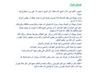 ‫عامة‬ ‫نصائح‬:
•‫إلي‬ ‫استطاع‬ ‫من‬ ‫على‬ ‫إال‬ ‫يجب‬ ‫ال‬ ‫الحج‬ ‫ألن‬ ،‫خطأ‬ ‫ألنه‬ ‫الحج‬ ‫ألداء‬ ‫االقتراض‬ ‫تجنب‬‫ه‬
ً‫ال‬‫سبي‬.
‫ينقص‬ ‫أو‬ ‫عملك‬ ‫يفسد‬ ‫ما‬ ‫إلى‬ ‫نفسك‬ ‫تعرض‬ ‫لئال‬ ‫المناسك‬ ‫تعلم‬ ‫في‬ ‫جهدك‬ ‫حاول‬‫أجرك‬
‫تدري‬ ‫ال‬ ‫وأنت‬.
•‫هللا‬ ‫رسول‬ ‫بسنة‬ ‫تتمسك‬ ‫أن‬ ‫جهدك‬ ‫حاول‬(‫وسلم‬ ‫عليه‬ ‫هللا‬ ‫صلى‬)‫و‬ ‫طاقتك‬ ‫حسب‬‫ظروفك‬.
‫نف‬ ‫تحمل‬ ‫أن‬ ‫تحاول‬ ‫ال‬ ‫لذلك‬ ‫الحج‬ ‫في‬ ‫منه‬ ‫بد‬ ‫ال‬ ‫المذاهب‬ ‫تقليد‬ ‫أن‬ ‫الحاج‬ ‫أخي‬ ‫اعلم‬‫سك‬
‫طاقتها‬ ‫فوق‬(‫وسعها‬ ‫إال‬ ً‫ا‬‫نفس‬ ‫هللا‬ ‫يكلف‬ ‫ال‬.)
•‫عبادتك‬ ‫وطريقة‬ ‫أفعالك‬ ‫على‬ ‫وركز‬ ‫الناس‬ ‫مراقبة‬ ‫تتجنب‬ ‫أن‬ ‫جهدك‬ ‫حاول‬,‫وذلك‬‫ألنك‬
‫جهلهم‬ ‫بسبب‬ ‫وذلك‬ ‫المسلمين‬ ‫بعض‬ ‫من‬ ‫فعلها‬ ‫تستغرب‬ ‫قد‬ ‫أشياء‬ ‫ترى‬ ‫قد‬,‫وت‬‫بالهدوء‬ َّ‫ل‬‫ح‬
‫الخلق‬ ‫عظيم‬ ‫من‬ ‫ذلك‬ ‫ألن‬ ‫والصبر‬.
•‫والشجار‬ ‫الجدال‬ ‫عن‬ ‫نفسك‬ ‫وابعد‬ ‫المعاصي‬ ‫ارتكاب‬ ‫تجنب‬.
•‫العبادات‬ ‫وسائر‬ ‫والسعي‬ ‫الطواف‬ ‫في‬ ‫وإيذاءهم‬ ‫الناس‬ ‫مزاحمة‬ ‫تجنب‬.
•‫شد‬ ‫االزدحام‬ ‫فيها‬ ‫يكون‬ ‫التي‬ ‫األماكن‬ ‫في‬ ‫بالنساء‬ ‫واالحتكاك‬ ‫االصطدام‬ ‫تجنب‬ً‫ا‬‫يد‬
(‫عرفات‬ ‫وفي‬ ‫والسعي‬ ‫كالطواف‬.)
•‫نفسك‬ ‫تسلم‬ ‫أن‬ ‫وحاول‬ ‫العبادات‬ ‫بعض‬ ‫عمل‬ ‫سبب‬ ‫عن‬ ‫غيرك‬ ‫أو‬ ‫نفسك‬ ‫تسأل‬ ‫ال‬‫هلل‬
‫تعالى‬.
•‫الحرمين‬ ‫أهل‬ ‫مع‬ ‫واللطف‬ ‫بالود‬ ‫عليك‬,‫جي‬ ‫مكة‬ ‫أهل‬ ‫فإن‬ ‫معهم‬ ‫والعنف‬ ‫والشدة‬ ‫وإياك‬‫ران‬
‫هللا‬ ‫بيت‬,‫هللا‬ ‫رسول‬ ‫جيران‬ ‫المدينة‬ ‫وأهل‬(‫وسلم‬ ‫عليه‬ ‫هللا‬ ‫صلى‬.)
 