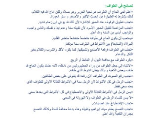 ‫الطواف‬ ‫في‬ ‫نصائح‬:
•‫الحرم‬ ‫تحية‬ ‫هو‬ ‫الطواف‬ ‫أن‬ ‫الحاج‬ ‫أخي‬ ‫اعلم‬,‫الكالم‬ ‫فيه‬ ‫هللا‬ ‫أباح‬ ‫ولكن‬ ‫صالة‬ ‫وهو‬،
‫العورة‬ ‫ستر‬ ‫و‬ ‫واألصغر‬ ‫األكبر‬ ‫الحدث‬ ‫من‬ ‫الطهارة‬ ‫له‬ ‫يشترط‬ ‫لذلك‬.
•‫شديد‬ ‫زحام‬ ‫إلى‬ ‫يؤدي‬ ‫قد‬ ‫ذلك‬ ‫ألن‬ ‫لإلشارة‬ ‫الحجر‬ ‫عند‬ ‫الوقوف‬ ‫تطويل‬ ‫تجنب‬.
•‫وال‬ ‫نفسك‬ ‫إيذاء‬ ‫وعدم‬ ‫سنة‬ ‫تقبيله‬ ‫ألن‬ ‫األسود‬ ‫الحجر‬ ‫لتقبيل‬ ‫المزاحمة‬ ‫تجنب‬،‫واجب‬ ‫ناس‬
‫أعلم‬ ‫وهللا‬ ‫السنة‬ ‫من‬ ‫أبدى‬ ‫والواجب‬.
•‫القلب‬ ‫حاضر‬ ً‫ا‬‫متخشع‬ ً‫ا‬‫خاضع‬ ‫طوافه‬ ‫في‬ ‫الحاج‬ ‫يكون‬ ‫أن‬ ‫يستحب‬.
‫المواالة‬(‫المتابعة‬)‫مؤكدة‬ ‫سنة‬ ‫الطواف‬ ‫في‬ ‫األشواط‬ ‫بين‬.
•‫وتشبيكها‬ ‫األصابع‬ ‫فرقعة‬ ‫الطواف‬ ‫في‬ ‫تجنب‬,‫والك‬ ‫والشرب‬ ‫األكل‬ ‫يكره‬ ‫كما‬‫بغير‬ ‫الم‬
‫والدعاء‬ ‫الذكر‬.
•‫الريح‬ ‫أو‬ ‫الغائط‬ ‫أو‬ ‫البول‬ ‫مدافعة‬ ‫مع‬ ‫الطواف‬ ‫يكره‬.
•‫وراء‬ ‫من‬ ‫الطواف‬ ‫جعل‬ ‫إلى‬ ‫االنتباه‬‫الحطيم‬‫الح‬ ‫يكون‬ ‫عندئذ‬ ‫ألنه‬ ،‫داخله‬ ‫من‬ ‫وليس‬‫قد‬ ‫اج‬
‫طافه‬ ‫الذي‬ ‫الشوط‬ ‫يبطل‬ ‫بذلك‬ ‫و‬ ‫الكعبة‬ ‫ببعض‬ ‫طاف‬.
•‫الطائفين‬ ‫بعض‬ ‫على‬ ‫يشوش‬ ‫قد‬ ‫رفعه‬ ‫ألن‬ ‫الطواف‬ ‫في‬ ‫الصوت‬ ‫رفع‬ ‫تجنب‬.
•‫تجنب‬‫الرمل‬‫للطو‬ ‫األولى‬ ‫الثالثة‬ ‫األشواط‬ ‫في‬ ‫سنة‬ ‫الرمل‬ ‫ألن‬ ‫األشواط‬ ‫كل‬ ‫في‬‫الذي‬ ‫اف‬
‫فقط‬ ‫سعي‬ ‫بعده‬.
•‫بع‬ ‫التي‬ ‫األشواط‬ ‫كل‬ ‫في‬ ‫واالضطباع‬ ‫األولى‬ ‫الثالثة‬ ‫األشواط‬ ‫في‬ ‫الرمل‬ ‫يسن‬‫سعي‬ ‫دها‬.
•‫السعي‬ ‫في‬ ‫الهرولة‬ ‫وال‬ ‫الطواف‬ ‫في‬ ‫الرمل‬ ‫للنساء‬ ‫يسن‬ ‫ال‬.
•‫الصلوات‬ ‫عند‬ ‫االضطباع‬ ‫تجنب‬.
•‫وكذل‬ ‫للسنة‬ ‫مخالفة‬ ‫بدعة‬ ‫وهذه‬ ‫وتقبيله‬ ‫إبراهيم‬ ‫سيدنا‬ ‫بمقام‬ ‫التمسح‬ ‫تجنب‬‫التمسح‬ ‫ك‬
‫أعلم‬ ‫وهللا‬ ‫الكعبة‬ ‫بجدران‬.
 