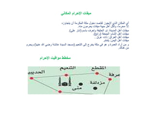 ‫المكاني‬ ‫اإلحرام‬ ‫ميقات‬
‫يتجاوزه‬ ‫أن‬ ‫المكرمة‬ ‫مكة‬ ‫دخول‬ ‫لقاصد‬ ‫اليجوز‬ ‫الذي‬ ‫المكان‬ ‫أي‬
‫منه‬ ‫يحرمون‬ ‫ميقات‬ ‫جهة‬ ‫أهل‬ ‫ولكل‬ ،ً‫ا‬‫محرم‬ ‫إال‬.
‫المدينة‬ ‫أهل‬ ‫ميقات‬:‫باسم‬ ‫وتعرف‬ ‫الحليفة‬ ‫ذو‬(‫علي‬ ‫آبار‬).
‫الشام‬ ‫أهل‬ ‫ميقات‬:‫الجحفة‬(‫رابغ‬).
‫العراق‬ ‫أهل‬ ‫ميقات‬:‫رق‬ِ‫ع‬ ‫ذات‬.
‫اليمن‬ ‫أهل‬ ‫ميقات‬:‫يلملم‬.
‫التنعيم‬ ‫إلى‬ ‫يخرج‬ ‫مكة‬ ‫في‬ ‫هو‬ ‫و‬ ‫العمرة‬ ‫أراد‬ ‫من‬ ‫و‬(‫عنها‬ ‫هللا‬ ‫رضي‬ ‫عائشة‬ ‫السيدة‬ ‫مسجد‬)‫وي‬‫حرم‬
‫هناك‬ ‫من‬.
‫مخطط‬‫مواقيت‬‫اإلحرام‬
 