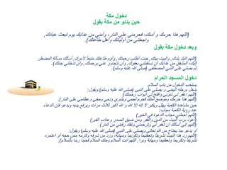 ‫مكة‬ ‫دخول‬
‫يقول‬ ‫مكة‬ ‫من‬ ‫يدنو‬ ‫حين‬
(‫عبادك‬ ‫تبعث‬ ‫يوم‬ ‫عذابك‬ ‫من‬ ‫وأمني‬ ،‫النار‬ ‫على‬ ‫فحرمني‬ ،‫أمنك‬ ‫و‬ ‫حرمك‬ ‫هذا‬ ‫اللهم‬,
‫طاعتك‬ ‫وأهل‬ ‫أوليائك‬ ‫من‬ ‫واجعلني‬.)
‫يقول‬ ‫مكة‬ ‫دخول‬ ‫وبعد‬
(‫بلدك‬ ‫البلد‬ ‫اللهم‬,‫بيتك‬ ‫والبيت‬,‫رحمتك‬ ‫أطلب‬ ‫جئت‬,‫ألمرك‬ ً‫ا‬‫متبع‬ ‫طاعتك‬ ‫وأؤم‬,‫م‬ ‫أسألك‬‫المضطر‬ ‫سألة‬
‫بعفوك‬ ‫تستقبلني‬ ‫أن‬ ‫عذابك‬ ‫من‬ ‫المشفق‬ ،‫إليك‬,‫برحمتك‬ ‫عني‬ ‫تتجاوز‬ ‫وأن‬,‫ج‬ ‫تدخلني‬ ‫وأن‬‫نتك‬.)
‫المصطفى‬ ‫النبي‬ ‫على‬ ‫يصلي‬ ‫ثم‬(‫وسلم‬ ‫عليه‬ ‫هللا‬ ‫صلى‬.)
‫الحرام‬ ‫المسجد‬ ‫دخول‬
‫السالم‬ ‫باب‬ ‫من‬ ‫الدخول‬ ‫يستحب‬.
‫النبي‬ ‫على‬ ‫يصلي‬ ‫و‬ ‫اليمنى‬ ‫برجله‬ ‫يدخل‬(‫وسلم‬ ‫عليه‬ ‫هللا‬ ‫صلى‬)‫ويقول‬:
(‫رحمتك‬ ‫أبواب‬ ‫لي‬ ‫وافتح‬ ‫ذنوبي‬ ‫لي‬ ‫اغفر‬ ‫اللهم‬)
(‫النار‬ ‫على‬ ‫وعظامي‬ ‫ومخي‬ ‫ودمي‬ ‫وبشري‬ ‫لحمي‬ ‫فحرم‬ ‫أمنك‬ ‫وموضع‬ ‫حرمك‬ ‫هذا‬ ‫اللهم‬.)
‫ف‬ ‫ويدعو‬ ‫يديه‬ ‫ويرفع‬ ‫مرات‬ ‫ثالث‬ ‫أكبر‬ ‫هللا‬ ‫و‬ ‫هللا‬ ‫إال‬ ‫إله‬ ‫ال‬ ‫ويكبر‬ ‫يهلل‬ ‫الكعبة‬ ‫مشاهدة‬ ‫حين‬‫الدعاء‬ ‫إن‬
‫مجاب‬ ‫الكعبة‬ ‫رؤية‬ ‫عند‬:
(‫الخير‬ ‫في‬ ‫الدعوة‬ ‫مجاب‬ ‫اجعلني‬ ‫اللهم‬)
(‫القبر‬ ‫وعذاب‬ ‫الصدر‬ ‫ضيق‬ ‫ومن‬ ‫والفقر‬ ‫الدين‬ ‫من‬ ‫البيت‬ ‫برب‬ ‫أعوذ‬)
(‫النار‬ ‫من‬ ‫رقبتي‬ ‫وتفك‬ ‫وترحمني‬ ‫لي‬ ‫تغفر‬ ‫أن‬ ‫أسألك‬ ‫إني‬ ‫اللهم‬.)
‫النبي‬ ‫على‬ ‫ويصلي‬ ‫تعالى‬ ‫هللا‬ ‫من‬ ‫يحتاج‬ ‫بما‬ ‫يدعو‬ ‫أو‬(‫وسلم‬ ‫عليه‬ ‫هللا‬ ‫صلى‬)‫ويقول‬:
(‫أو‬ ‫حجه‬ ‫ممن‬ ‫وكرمه‬ ‫شرفه‬ ‫من‬ ‫وزد‬ ،‫ومهابة‬ ً‫ا‬‫وتكريم‬ ً‫ا‬‫وتعظيم‬ ً‫ا‬‫تشريف‬ ‫البيت‬ ‫هذا‬ ‫د‬ِ‫ز‬ ‫اللهم‬‫اعتمره‬
‫وبرا‬ ‫ومهابة‬ ً‫ا‬‫وتعظيم‬ ً‫ا‬‫وتكريم‬ ً‫ا‬‫تشريف‬,‫ب‬ ‫ربنا‬ ‫فحينا‬ ‫السالم‬ ‫ومنك‬ ‫السالم‬ ‫أنت‬ ‫اللهم‬‫السالم‬.)
 