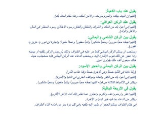 ‫الكعبة‬ ‫باب‬ ‫عند‬ ‫يقول‬:
(‫بك‬ ‫العائذ‬ ‫مقام‬ ‫وهذا‬ ،‫أمنك‬ ‫واألمن‬ ،‫حرمك‬ ‫والحرم‬ ،‫بيتك‬ ‫البيت‬ ‫إن‬ ‫اللهم‬.)
‫العراقي‬ ‫الركن‬ ‫عند‬ ‫يقول‬:
(‫ا‬ ‫في‬ ‫المنظر‬ ‫وسوء‬ ‫األخالق‬ ‫وسوء‬ ‫والنفاق‬ ‫والشقاق‬ ‫الشرك‬ ‫و‬ ‫الشك‬ ‫من‬ ‫بك‬ ‫أعوذ‬ ‫إني‬ ‫اللهم‬‫لمال‬
‫والولد‬ ‫واألهل‬.)
‫واليماني‬ ‫الشامي‬ ‫الركن‬ ‫بين‬ ‫يقول‬:
(‫ل‬ ‫وتجارة‬ ً‫ال‬‫مقبو‬ ً‫ال‬‫وعم‬ ً‫ا‬‫مغفور‬ ً‫ا‬‫وذنب‬ ً‫ا‬‫مشكور‬ ً‫ا‬‫وسعي‬ ً‫ا‬‫مبرور‬ ً‫ا‬‫حج‬ ‫اجعله‬ ‫اللهم‬‫يا‬ ‫عزيز‬ ‫يا‬ ‫تبور‬ ‫ن‬
‫غفور‬.)
‫بكف‬ ‫الركن‬ ‫يمس‬ ‫بأن‬ ‫وذلك‬ ‫الطواف‬ ‫في‬ ‫عليه‬ ‫مر‬ ‫كلما‬ ‫اليماني‬ ‫الركن‬ ‫يستلم‬ ‫أن‬ ‫ويستحب‬‫بيمينه‬ ‫أو‬ ‫يه‬
،‫مستجاب‬ ‫فإنه‬ ‫اليماني‬ ‫الركن‬ ‫عند‬ ‫الدعاء‬ ‫ويستحب‬ ،‫إليه‬ ‫اإلشارة‬ ‫تنوب‬ ‫ذلك‬ ‫عن‬ ‫عجز‬ ‫وإذا‬‫حيث‬
‫آمين‬ ‫يقولون‬ ‫ملك‬ ‫ألف‬ ‫سبعون‬ ‫هناك‬.
‫األسود‬ ‫والحجر‬ ‫اليماني‬ ‫الركن‬ ‫بين‬ ‫يقول‬:
(َ‫و‬ ً‫ة‬َ‫ن‬َ‫س‬َ‫ح‬ ِ‫ة‬َ‫ر‬ِ‫خ‬ ْ‫اْل‬ ‫ي‬ِ‫ف‬َ‫و‬ ً‫ة‬َ‫ن‬َ‫س‬َ‫ح‬ ‫ا‬َ‫ي‬ْ‫ن‬ُّ‫د‬‫ال‬ ‫ي‬ِ‫ف‬ ‫َا‬‫ن‬ِ‫ت‬‫ا‬َ‫ء‬ ‫َا‬‫ن‬َّ‫ب‬َ‫ر‬ِ‫ار‬َّ‫ن‬‫ال‬ َ‫ب‬‫ا‬َ‫ذ‬َ‫ع‬ ‫َا‬‫ن‬ِ‫ق‬)
(‫واْلخرة‬ ‫الدنيا‬ ‫في‬ ‫الخزي‬ ‫ومواقف‬ ‫والفاقة‬ ‫الكفر‬ ‫من‬ ‫بك‬ ‫أعوذ‬ ‫إني‬ ‫اللهم‬.)
ً‫ا‬‫وسعي‬ ً‫ا‬‫مغفور‬ ً‫ا‬‫وذنب‬ ً‫ا‬‫مبرور‬ ً‫ا‬‫حج‬ ‫اجعله‬ ‫اللهم‬ ‫قوله‬ ‫من‬ ‫الثالثة‬ ‫األشواط‬ ‫في‬ ‫ويكثر‬‫مشكورا‬.
‫الباقية‬ ‫األربعة‬ ‫في‬ ‫يقول‬:
(‫تعلم‬ ‫عما‬ ‫وتجاوز‬ ،‫وتكرم‬ ‫واعف‬ ‫وارحم‬ ‫اغفر‬ ‫اللهم‬,‫األكرم‬ ‫األعز‬ ‫أنت‬ ‫إنك‬.)
‫اْلخرة‬ ‫و‬ ‫الدنيا‬ ‫خير‬ ‫فيه‬ ‫بما‬ ‫الدعاء‬ ‫من‬ ‫ويكثر‬.
‫الط‬ ‫أثناء‬ ‫أمامه‬ ‫من‬ ‫يمر‬ ‫مرة‬ ‫كل‬ ‫وفي‬ ‫بكفيه‬ ‫إليه‬ ‫يشير‬ ‫أو‬ ‫الحجر‬ ‫يستلم‬ ‫الطواف‬ ‫ختام‬ ‫في‬‫واف‬.
 