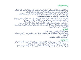 ‫الطواف‬ ‫ركعتا‬:
‫علي‬ ‫إبراهيم‬ ‫سيدنا‬ ‫مقام‬ ‫خلف‬ ‫الطواف‬ ‫ركعتي‬ ‫يصلي‬ ‫الطواف‬ ‫من‬ ‫االنتهاء‬ ‫بعد‬‫السالم‬ ‫ه‬
‫الزحام‬ ‫حال‬ ‫في‬ ‫جائز‬ ‫الحرم‬ ‫في‬ ‫مكان‬ ‫أي‬ ‫في‬ ‫أو‬ ‫الحرم‬ ‫آخر‬ ‫في‬ ‫ولو‬.
‫الكافرون‬ ‫أيها‬ ‫يا‬ ‫قل‬ ‫األولى‬ ‫في‬ ‫يقرأ‬....‫آحد‬ ‫هللا‬ ‫هو‬ ‫قل‬ ‫الثانية‬ ‫وفي‬....‫ال‬ ‫بعد‬‫فاتحة‬.
‫تعالى‬ ‫هللا‬ ‫يقول‬( :‫ى‬َّ‫ل‬َ‫ص‬ُ‫م‬ ‫إبراهيم‬ ‫مقام‬ ‫من‬ ‫واتخذوا‬)
‫الصالة‬ ‫بعد‬ ‫يدعو‬( :‫بيتك‬ ‫إلى‬ ‫عبادك‬ ‫دعوت‬ ‫إنك‬ ‫اللهم‬,‫رحمت‬ ً‫ا‬‫طالب‬ ‫جئت‬ ‫وقد‬‫ك‬,ً‫ا‬‫ومبتغي‬
‫رضوانك‬,‫بذلك‬ ‫علي‬ ‫مننت‬ ‫وأنت‬,‫لي‬ ‫فاغفر‬,‫قدير‬ ‫شيء‬ ‫كل‬ ‫على‬ ‫إنك‬)
‫النبي‬ ‫عن‬ ‫و‬(‫وسلم‬ ‫عليه‬ ‫هللا‬ ‫صلى‬),(‫أباح‬ ‫هللا‬ ‫أن‬ ‫إال‬ ،‫صالة‬ ‫بالبيت‬ ‫الطواف‬‫فيه‬
‫بخير‬ ‫إال‬ ‫ينطق‬ ‫فال‬ ‫نطق‬ ‫فمن‬ ‫المنطق‬.)‫من‬ ‫الطهارة‬ ‫الطواف‬ ‫في‬ ‫يشترط‬ ‫وعليه‬‫الحدث‬
‫العورة‬ ‫وستر‬ ‫واألصغر‬ ‫األكبر‬.
‫الملتزم‬:
‫عنده‬ ‫ويدعو‬ ‫الملتزم‬ ‫يأتي‬ ‫ذلك‬ ‫بعد‬ ‫ثم‬:
(‫الرجيم‬ ‫الشيطان‬ ‫من‬ ‫أعذني‬ ‫اللهم‬,‫سوء‬ ‫كل‬ ‫من‬ ‫وأعذني‬,‫رزقتني‬ ‫بما‬ ‫وقنعني‬,‫و‬‫بارك‬
‫فيه‬ ‫لي‬.)
‫مستجاب‬ ‫الملتزم‬ ‫عند‬ ‫والدعاء‬.
‫زمزم‬ ‫ماء‬:
‫شربه‬ ‫عند‬ ‫ويقول‬ ‫ويتضلع‬ ‫فيشرب‬ ‫زمزم‬ ‫يأتي‬ ‫أن‬ ‫يستحب‬ ‫ذلك‬ ‫بعد‬ ‫ثم‬( :‫ا‬‫أن‬ ‫بلغني‬ ‫للهم‬
‫هللا‬ ‫رسول‬(‫وسلم‬ ‫عليه‬ ‫هللا‬ ‫صلى‬)‫قال‬( :‫له‬ ‫شرب‬ ‫لما‬ ‫زمزم‬ ‫ماء‬)
‫وأدعو‬ ‫أشربه‬ ‫وإني‬:(‫ك‬ ‫من‬ ‫وشفاء‬ ً‫ا‬‫واسع‬ ً‫ا‬‫ورزق‬ ً‫ا‬‫نافع‬ ً‫ا‬‫علم‬ ‫أسألك‬ ‫إني‬ ‫اللهم‬‫داء‬ ‫ل‬.)
 