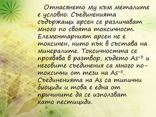 Отнасянето му към металите
е условно. Съединенията
съдържащи арсен се различават
много по своята токсичност.
Елементарният арсен не е
токсичен, нито пък в състава на
минералите. Токсичността се
проявява в разтвор, където As+3 и
неговите съединения са много по-
токсични от тези на As+5.
Съединенията на As са типични
биоциди и това е една от
причините да се използват
като пестициди.
 