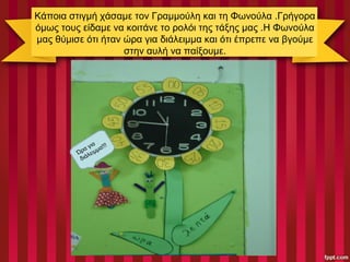 Κάποια στιγμή χάσαμε τον Γραμμούλη και τη Φωνούλα .Γρήγορα
όμως τους είδαμε να κοιτάνε το ρολόι της τάξης μας .Η Φωνούλα
μας θύμισε ότι ήταν ώρα για διάλειμμα και ότι έπρεπε να βγούμε
στην αυλή να παίξουμε.
Ώρα για
διάλειμμα!!!
 