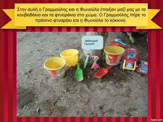 Στην αυλή ο Γραμμούλης και η Φωνούλα έπαιξαν μαζί μας με τα
κουβαδάκια και τα φτυαράκια στο χώμα. Ο Γραμμούλης πήρε το
πράσινο φτυαράκι και η Φωνούλα το κόκκινο.
Διάλειμμα!
Γιούπι!!!
 