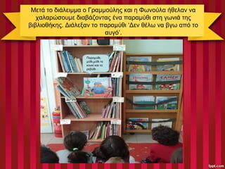 Μετά το διάλειμμα ο Γραμμούλης και η Φωνούλα ήθελαν να
χαλαρώσουμε διαβάζοντας ένα παραμύθι στη γωνιά της
βιβλιοθήκης. Διάλεξαν το παραμύθι ‘Δεν θέλω να βγω από το
αυγό’.
Παραμύθι,
μύθι,μύθι το
κουκί και το
ρεβύθι…
 