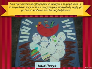 Λίγο πριν φύγουν μας βοήθησαν να φτιάξουμε τη μαμά κότα με
τα αυγουλάκια της και πάνω τους γράψαμε πασχαλινές ευχές για
για όλα τα παιδάκια που θα μας διαβάσουν!
Καλό Πάσχα
 