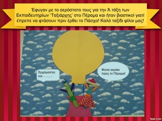 Έφυγαν με το αερόστατο τους για την Ά τάξη των
Εκπαιδευτηρίων ‘Ταξιάρχης’ στο Πέραμα και ήταν βιαστικοί γιατί
έπρεπε να φτάσουν πριν έρθει το Πάσχα! Καλό ταξίδι φίλοι μας!
Φύσα αεράκι
προς το Πέραμα!Ερχόμαστεε
εεε………
 