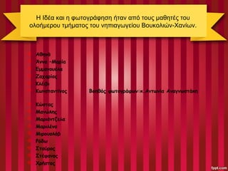 Η Ιδέα και η φωτογράφηση ήταν από τους μαθητές του
ολοήμερου τμήματος του νηπιαγωγείου Βουκολιών-Χανίων.
 Αθηνά
 Άννα –Μαρία
 Εμμανουέλα
 Ζαχαρίας
 Κλέιβι
 Κωνσταντίνος Βοηθός φωτογράφων:κ.Αντωνία Αναγνωστάκη
 Κώστας
 Μανώλης
 Μαριάντζελα
 Μαριλένα
 Μιρουσλάβ
 Ρόδω
 Σταύρος
 Στέφανος
 Χρήστος
 