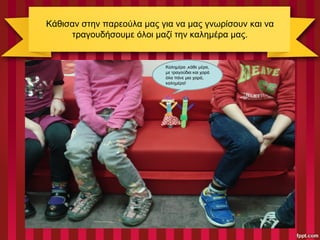 Κάθισαν στην παρεούλα μας για να μας γνωρίσουν και να
τραγουδήσουμε όλοι μαζί την καλημέρα μας.
Καλημέρα ,κάθε μέρα,
με τραγούδια και χαρά
όλα πάνε μια χαρά,
καλημέρα!
 