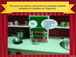 Στη γωνιά της κουζίνας η Φωνούλα μας μαγείρεψε σουβλάκι
καλαμάκι με τη βοήθεια του Γραμμούλη.
Λοιπόν παίρνουμε
τον Γραμμούλη και
τον κάνουμε
καλαμάκι για
σουβλάκι…
Ωχ!
 