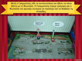 Μετά ο Γραμμούλης είδε τα αυτοκινητάκια και ήθελε να κάνει
βόλτα με τη Φωνούλα .Ο Γραμμούλης έτρεχε γρήγορα και η
Φωνούλα του φώναζε συνέχεια να προσέχει και να διαβάζει τις
πινακίδες.
Βρούμ,
βρούμ
Πρόσεχε! Στην
διάβαση πεζών
σταματάμε!
 