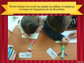 Έπειτα πήγαμε στη γωνιά της γραφής και μάθαμε να γράφουμε
το όνομα του Γραμμούλη και της Φωνούλας.
ΦΦΦΦΦ…..όπως
Φωνούλα!
ΓΓΓ…
όπω
ς
Γραμμούλης!
 