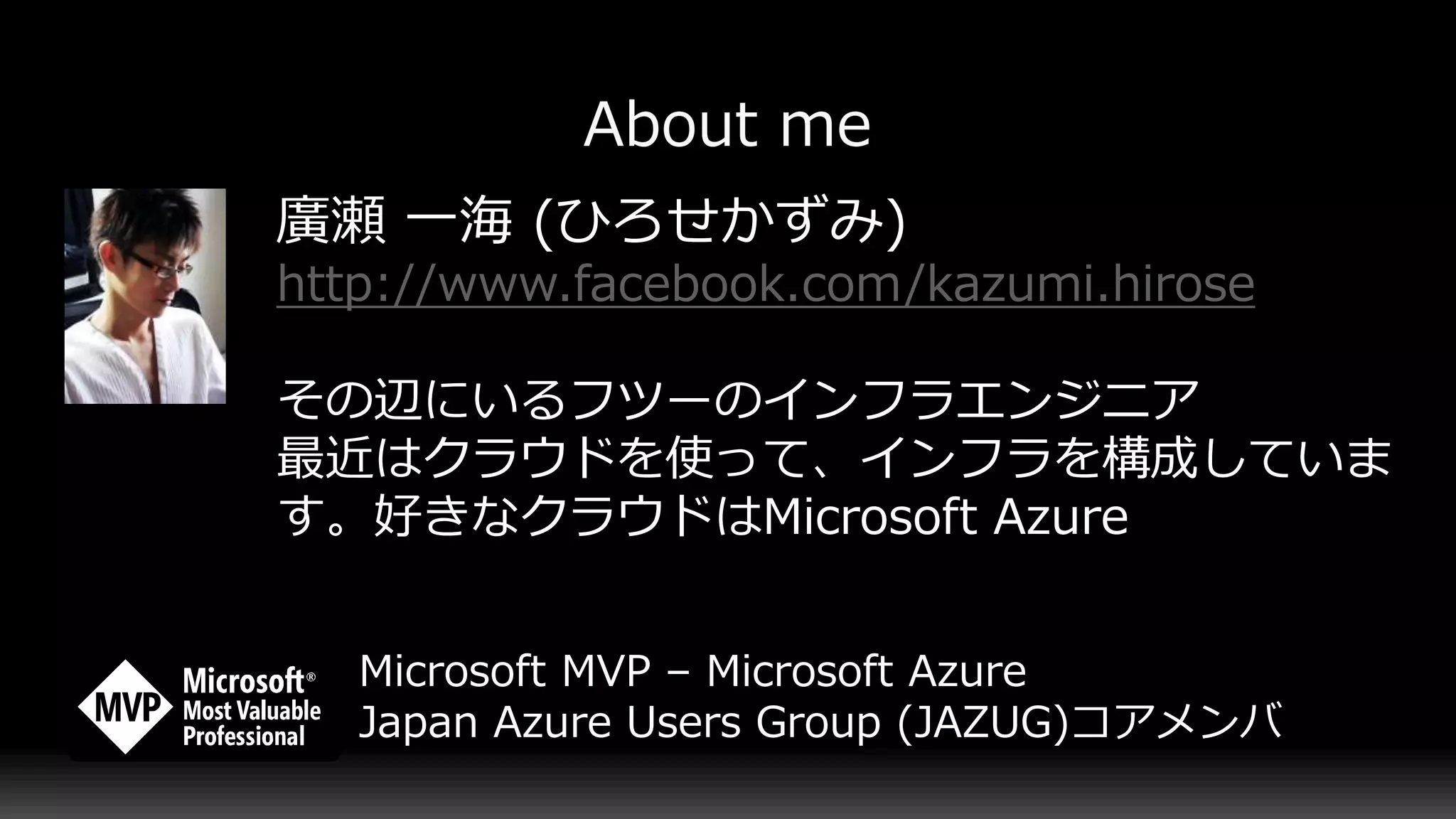 廣瀬 一海 (ひろせかずみ)
http://www.facebook.com/kazumi.hirose
その辺にいるフツーのインフラエンジニア
最近はクラウドを使って、インフラを構成していま
す。好きなクラウドはMicrosoft Azure
Microsoft MVP – Microsoft Azure
Japan Azure Users Group (JAZUG)コアメンバ
 